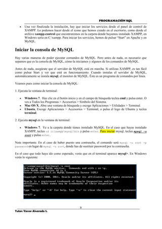 PROGRAMACIÓN SQL
9
Tutor: Yasser Alvarado S.
• Una vez finalizada la instalación, hay que iniciar los servicios desde el panel de control de
XAMPP. Lo podemos hacer desde el icono que hemos creado en el escritorio, como desde el
archivo xampp-control que encontraremos en la carpeta donde hayamos instalado XAMPP, en
Windows sería en C:xampp. Para iniciar los servicios, hemos de pulsar “Start” en Apache y en
MySQL.
Iniciar la consola de MySQL
Hay varias maneras de poder ejecutar comandos de MySQL. Pero antes de nada, es necesario que
sepamos que es la consola de MySQL, cómo la iniciamos y algunos de los comandos de MySQL.
Antes de nada, asegúrate que el servidor de MySQL está en marcha. Si utilizas XAMPP, es tan fácil
como pulsar Start y ver que está en funcionamiento. Cuando instalas el servidor de MySQL,
automáticamente se instala mysql, el monitor de MySQL. Éste es un programa de comandos por línea.
Veamos pues como iniciar la consola de MySQL:
1. Ejecuta la ventana de terminal:
• Windows 7. Haz clic en el botón inicio y en el campo de búsqueda teclea cmd y pulsa enter. O
ves a Todos los Programas > Accesorios > Símbolo del Sistema.
• Mac OS X. Abre una ventana de búsqueda y escoge Aplicaciones > Utilidades > Terminal.
• Ubuntu, Escoge Aplicaciones > Accesorios > Terminal, o pulsa el logo de Ubuntu y teclea
terminal.
2. Ejecuta mysql en la ventana de terminal:
• Windows 7. Ve a la carpeta donde tienes instalado MySQL. En el caso que hayas instalado
XAMPP, teclea cd c:xamppmysqlbin y pulsa enter. Para iniciar mysql, teclea mysql -u
root y pulsa enter.
Nota importante. En el caso de haber puesto una contraseña, el comando será mysql -u root -p
password en lugar de mysql -u root, donde has de sustituir password por tu contraseña.
En el caso que todo haya ido como esperado, verás que en el terminal aparece mysql>. En Windows
verás lo siguiente:
 