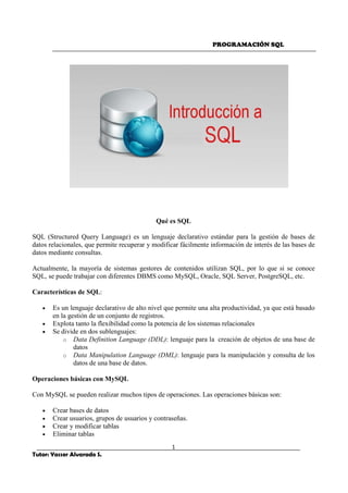 PROGRAMACIÓN SQL
1
Tutor: Yasser Alvarado S.
Qué es SQL
SQL (Structured Query Language) es un lenguaje declarativo estándar para la gestión de bases de
datos relacionales, que permite recuperar y modificar fácilmente información de interés de las bases de
datos mediante consultas.
Actualmente, la mayoría de sistemas gestores de contenidos utilizan SQL, por lo que si se conoce
SQL, se puede trabajar con diferentes DBMS como MySQL, Oracle, SQL Server, PostgreSQL, etc.
Características de SQL:
• Es un lenguaje declarativo de alto nivel que permite una alta productividad, ya que está basado
en la gestión de un conjunto de registros.
• Explota tanto la flexibilidad como la potencia de los sistemas relacionales
• Se divide en dos sublenguajes:
o Data Definition Language (DDL): lenguaje para la creación de objetos de una base de
datos
o Data Manipulation Language (DML): lenguaje para la manipulación y consulta de los
datos de una base de datos.
Operaciones básicas con MySQL
Con MySQL se pueden realizar muchos tipos de operaciones. Las operaciones básicas son:
• Crear bases de datos
• Crear usuarios, grupos de usuarios y contraseñas.
• Crear y modificar tablas
• Eliminar tablas
 