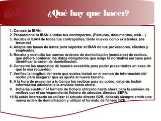 Nuevos cuadernos bancarios
1. Conoce tu IBAN.
2. Proporciona tu IBAN a todas tus contrapartes. (Facturas, documentos, web…)
3. Recaba el IBAN de todas tus contrapartes, tanto nuevas como existentes. (de
terceros)
4. Adapta tus bases de datos para soportar el IBAN de tus proveedores, clientes y
empleados.
5. Recaba y custodia las nuevas órdenes de domiciliación (mandatos) de recibos,
que deberá contener los datos obligatorios que exige la normativa europea para
identificar la orden de domiciliación.
6. Conserva los mandatos de manera accesible para poder presentarlos en caso de
que te sea requerido.
7. Verifica la longitud del texto que sueles incluir en el campo de información del
recibo para asegurar que se ajusta al nuevo tamaño.
8. A la hora de presentar a tu banco los recibos para su cobro, deberás incluir
información adicional a la enviada hasta ahora.
9. Deberás sustituir el formato de fichero utilizado hasta ahora para la emisión de
recibos por el correspondiente fichero de adeudos directos SEPA.
10.Si estás interesado en utilizar el adeudo directo B2B, deberás siempre emitir una
nueva orden de domiciliación y utilizar el formato de fichero B2B.
¿Qué hay que hacer?
 