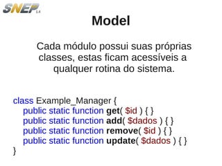 Model
      Cada módulo possui suas próprias
      classes, estas ficam acessíveis a
         qualquer rotina do sistema.


class Example_Manager {
   public static function get( $id ) { }
   public static function add( $dados ) { }
   public static function remove( $id ) { }
   public static function update( $dados ) { }
}
 