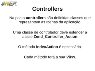 Controllers
Na pasta controllers são definidas classes que
     representam as rotinas da aplicação.

 Uma classe de controlador deve estender a
     classe Zend_Controller_Action.

    O método indexAction é necessário.

        Cada método terá a sua View.
 
