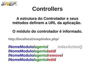Controllers
   A estrutura do Controlador e seus
  métodos definem a URL da aplicação.

  O módulo do controlador é informado.
http://localhost/snep/index.php/

/NomeModulo/agents/      indexAction()
/NomeModulo/agents/add/
/NomeModulo/agents/remove/
/NomeModulo/agents/edit/
 