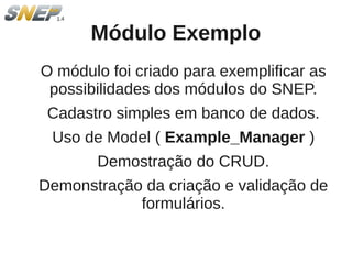 Módulo Exemplo
O módulo foi criado para exemplificar as
 possibilidades dos módulos do SNEP.
 Cadastro simples em banco de dados.
 Uso de Model ( Example_Manager )
       Demostração do CRUD.
Demonstração da criação e validação de
            formulários.
 