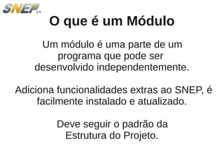 O que é um Módulo
     Um módulo é uma parte de um
        programa que pode ser
    desenvolvido independentemente.

Adiciona funcionalidades extras ao SNEP, é
     facilmente instalado e atualizado.

        Deve seguir o padrão da
         Estrutura do Projeto.
 