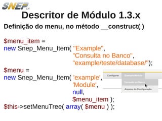 Descritor de Módulo 1.3.x
Definição do menu, no método __construct( )

$menu_item =
new Snep_Menu_Item( "Example",
                      "Consulta no Banco",
                      "example/teste/database/");
$menu =
new Snep_Menu_Item( 'example',
                      'Module',
                      null,
                      $menu_item );
$this->setMenuTree( array( $menu ) );
 