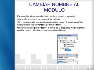CAMBIAR NOMBRE AL
MÓDULO
Para cambiar el nombre al módulo se debe hacer los siguiente:
•Hacer clic sobre al nombre actual del módulo
•Sino esta activa la ventana de propiedades, hacer clic en el menú Ver
seleccionar la opción Ventana de Propiedades
•En la ventana de propiedades, al frente de la propiedad Name digitar el
nombre para el módulo (no usar espacios en blanco)

 
