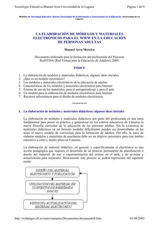 Tecnología Educativa.Manuel Area.Universidad de la Laguna                                                    Página 1 de 9


   WebSite de Tecnología Educativa. Nuevas Tecnologías de la Información y Comunicación en la Educación. Universidad de La
                                                          Laguna.




                 LA ELABORACIÓN DE MÓDULOS Y MATERIALES
                ELECTRÓNICOS PARA EL WWW EN LA EDUCACIÓN
                          DE PERSONAS ADULTAS

                                               Manuel Area Moreira

                  Documento elaborado para la formación del profesorado del Proyecto
                     RedVEDA (Red Virtual para la Educación de Adultos), 2000.

                                                        INDICE

   1.   La elaboración de módulos y materiales didácticos: algunas ideas iniciales
   2.   ¿Qué es un módulo electrónico?
   3.   Los módulos y materiales electrónicos en la educación de adultos
   4.   Características de los módulos y materiales electrónicos para Internet
   5.   Formas de uso de los materiales: para el autoaprendizaje y para el aula
   6.   Un modelo para la elaboración de módulos electrónicos para Internet
   7.   Recursos informáticos para el diseño de módulos electrónicos

                                                       *********

   1. La elaboración de módulos y materiales didácticos: algunas ideas iniciales

        La elaboración de módulos y materiales didácticos por parte del profesorado es una tarea
        fundamental para poner en práctica y generalizar en los centros educativos de Canarias la
        nueva filosofía curricular de la educación de las personas adultas. Sín la existencia de
        materiales didácticos en un formato modular difícilmente pueden ser desarrolladas en las
        aulas el nuevo modelo de curriculum para la formación de adultos. Por ello, la tarea de
        elaborar módulos y materiales de enseñanza debe ser un objetivo prioritario para este ámbito
        educativo a corto y medio plazo en Canarias.

        La elaboración de material didáctico, en general, y específicamente el electrónico es una
        acción pedagógica que requiere el desarrollo de un proceso permanente de planificación o
        diseño del material, de uso o experimentación del mismo en el aula, y de revisión y
        actualización para mejorarlo. Básicamente este proceso se podría representar del siguiente
        modo:




http://webpages.ull.es/users/manarea/Documentos/documento8.htm                                                  01/08/2002
 