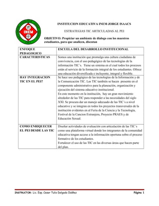 INSTITUCION EDUCATIVA INEM JORGE ISAACS
ESTRATEGIAS TIC ARTICULADAS AL PEI
OBJETIVO: Propiciar un ambiente de dialogo con los maestros
estudiantes, para que analicen, discutan
ENFOQUE
PEDAGOGICO
ESCUELA DEL DESARROLLO INSTITUCIONAL
CARACTERISTICAS Somos una institución que promulga una cultura ciudadana de
convivencia, con el uso pedagógico de las tecnologías de la
información TIC´s. Tiene un sistema en el cual todos los procesos
están al servicio de la formación integral de los estudiantes. Ofrece
una educación diversificada e incluyente, integral y flexible.
HAY INTEGRACION
TIC EN EL PEI?
Se hace uso pedagógico de las tecnologías de la Información y de
la Comunicación TIC. Las TIC también se hacen presente en el
componente administrativo para la planeación, organización y
ejecución del sistema educativo institucional.
En este momento en la institución, hay un gran movimiento
alrededor de las TIC para responder a las necesidades del siglo
XXI. Se procura dar un manejo adecuado de las TIC´s a nivel
educativo y se integran en todos los proyectos transversales de la
institución evidentes en al Feria de la Ciencia y la Tecnología,
Festival de la Cancion Extranjera, Proyecto PRAES y de
Educación Sexual.
COMO ENRIQUECER
EL PEI DESDE LAS TIC
Diseñar actividades de evaluación con articulación de las TIC´s
como una plataforma virtual donde los integrantes de la comunidad
educativa tengan acceso a la información oportuna sobre el proceso
formativo de los estudiantes.
Fortalecer el uso de las TIC en las diversas áreas que hacen parte
del plan.
INSTRUCTOR: Lic. Esp. Cesar Tulio Delgado Ibáñez Página 1
 