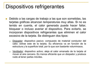 Dispositivos refrigerantes

   Debido a las cargas de trabajo a las que son sometidas, las
    tarjetas gráficas alcanzan temperaturas muy altas. Si no es
    tenido en cuenta, el calor generado puede hacer fallar,
    bloquear o incluso averiar el dispositivo. Para evitarlo, se
    incorporan dispositivos refrigerantes que eliminen el calor
    excesivo de la tarjeta. Se distinguen dos tipos:
       Disipador: dispositivo pasivo; compuesto de material conductor del
        calor, extrae este de la tarjeta. Su eficiencia va en función de la
        estructura y la superficie total, por lo que son bastante voluminosos.

       Ventilador: dispositivo activo; aleja el calor emanado de la tarjeta al
        mover el aire cercano. Es menos eficiente que un disipador y produce
        ruido al tener partes móviles.
 