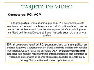 TARJETA DE VIDEO
Conectores: PCI, AGP

 La tarjeta gráfica, como añadido que es al PC, se conecta a éste
mediante un slot o ranura de expansión. Muchos tipos de ranuras de
expansión se han creado precisamente para satisfacer a la ingente
cantidad de información que se transmite cada segundo a la tarjeta
                              gráfica


 ISA: el conector original del PC, poco apropiado para uso gráfico; en
cuanto llegamos a tarjetas con un cierto grado de aceleración resulta
insuficiente. Usado hasta las primeras VGA "aceleradoras gráficas",
 aquellas que no sólo representan la información sino que aceleran la
   velocidad del sistema al liberar al microprocesador de parte de la
            tarea gráfica mediante diversas optimizaciones
 