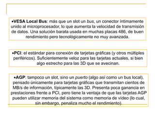VESA Local Bus: más que un slot un bus, un conector íntimamente
unido al microprocesador, lo que aumenta la velocidad de transmisión
de datos. Una solución barata usada en muchas placas 486, de buen
        rendimiento pero tecnológicamente no muy avanzada.


 PCI: el estándar para conexión de tarjetas gráficas (y otros múltiples
 periféricos). Suficientemente veloz para las tarjetas actuales, si bien
               algo estrecho para las 3D que se avecinan.


  AGP: tampoco un slot, sino un puerto (algo así como un bus local),
 pensado únicamente para tarjetas gráficas que transmitan cientos de
 MB/s de información, típicamente las 3D. Presenta poca ganancia en
prestaciones frente a PCI, pero tiene la ventaja de que las tarjetas AGP
 pueden utilizar memoria del sistema como memoria de vídeo (lo cual,
             sin embargo, penaliza mucho el rendimiento).
 