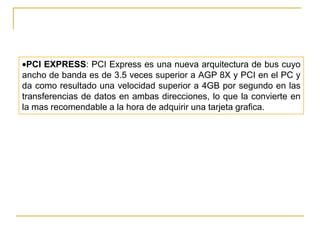 PCI EXPRESS: PCI Express es una nueva arquitectura de bus cuyo
ancho de banda es de 3.5 veces superior a AGP 8X y PCI en el PC y
da como resultado una velocidad superior a 4GB por segundo en las
transferencias de datos en ambas direcciones, lo que la convierte en
la mas recomendable a la hora de adquirir una tarjeta grafica.
 