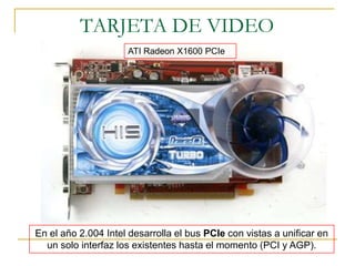 TARJETA DE VIDEO
                     ATI Radeon X1600 PCIe




En el año 2.004 Intel desarrolla el bus PCIe con vistas a unificar en
  un solo interfaz los existentes hasta el momento (PCI y AGP).
 