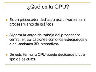 ¿Qué es la GPU?

   Es un procesador dedicado exclusivamente al
    procesamiento de gráficos

   Aligerar la carga de trabajo del procesador
    central en aplicaciones como los videojuegos y
    o aplicaciones 3D interactivas.

   De esta forma la CPU puede dedicarse a otro
    tipo de cálculos
 