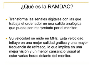 ¿Qué es la RAMDAC?

   Transforma las señales digitales con las que
    trabaja el ordenador en una salida analógica
    que pueda ser interpretada por el monitor.

   Su velocidad se mide en MHz. Esta velocidad
    influye en una mejor calidad gráfica y una mayor
    frecuencia de refresco, lo que implica en una
    mejor visión y un menor cansancio visual al
    estar varias horas delante del monitor.
 