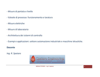 MODULO TECNICO- Ing. R. Spataro 3 
- Misure di portata e livello 
- Valvole di processo: funzionamento e taratura 
- Misure elettriche 
- Misure di laboratorio 
- Architettura dei sistemi di controllo 
- Esempi e applicazioni: settore automazione industriale e macchine idrauliche. 
Docente 
Ing. R. Spataro 
