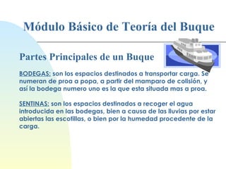 Módulo Básico de Teoría del Buque Partes Principales de un Buque BODEGAS:  son los espacios destinados a transportar carga. Se numeran de proa a popa, a partir del mamparo de colisión, y así la bodega numero uno es la que esta situada mas a proa. SENTINAS:  son los espacios destinados a recoger el agua introducida en las bodegas, bien a causa de las lluvias por estar abiertas las escotillas, o bien por la humedad procedente de la carga. 