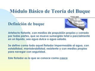 Módulo Básico de Teoría del Buque Definición de buque Artefacto flotante, con medios de propulsión propios y cerrado por todas partes, que se mueve sumergido total o parcialmente en un líquido, sea agua dulce o agua salada . Se define como todo aquel flotador impermeable al agua, con estabilidad, maniobrabilidad, resistente y con medios propios para navegar con seguridad. Este flotador es lo que se conoce como  casco 