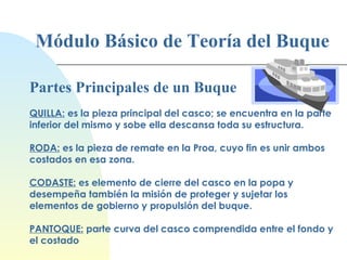 Módulo Básico de Teoría del Buque Partes Principales de un Buque QUILLA:  es la pieza principal del casco; se encuentra en la parte inferior del mismo y sobe ella descansa toda su estructura. RODA:  es la pieza de remate en la Proa, cuyo fin es unir ambos costados en esa zona. CODASTE:  es elemento de cierre del casco en la popa y desempeña también la misión de proteger y sujetar los elementos de gobierno y propulsión del buque. PANTOQUE:  parte curva del casco comprendida entre el fondo y el costado 