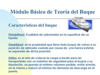 Módulo Básico de Teoría del Buque Características del buque Flotabilidad : Cualidad de sobrenadar en la superficie de un líquido.   Estabilidad : es la propiedad que tiene todo buque de volver a su posición de adrizado cuando por causa de  una fuerza exterior es separado de dicha posición.   Estiba:  es el arte de colocar la carga a bordo para ser transportada con un máximo de seguridad para el buque y su tripulación, ocupando el mínimo volumen posible, evitar averías en la misma y reducir al mínimo las demoras de descarga en el puerto. 