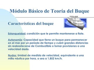Módulo Básico de Teoría del Buque Características del buque Estanqueidad:  c ondición que le permite mantenerse a flote. Autonomía : Capacidad que tiene un buque para permanecer en el mar por un período de tiempo y cubrir grandes distancias sin reabastecerse de Combustible o tomar provisiones a una velocidad dada.   Nudos:   Unidad de medida de velocidad, equivalente a una milla náutica por hora, o sea a 1,852 km/h. 