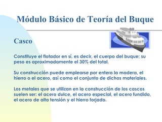 Módulo Básico de Teoría del Buque Casco Constituye el flotador en sí, es decir, el cuerpo del buque; su peso es aproximadamente el 30% del total. Su construcción puede emplearse por entero la madera, el hierro o el acero, así como el conjunto de dichos materiales. Los metales que se utilizan en la construcción de los cascos suelen ser: el acero dulce, el acero especial, el acero fundido, el acero de alta tensión y el hierro forjado. 