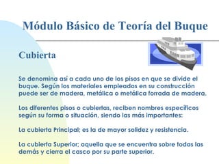 Módulo Básico de Teoría del Buque Cubierta Se denomina así a cada uno de los pisos en que se divide el buque. Según los materiales empleados en su construcción puede ser de madera, metálica o metálica forrada de madera. Los diferentes pisos o cubiertas, reciben nombres específicos según su forma o situación, siendo las más importantes: La cubierta Principal; es la de mayor solidez y resistencia. La cubierta Superior; aquella que se encuentra sobre todas las demás y cierra el casco por su parte superior. 