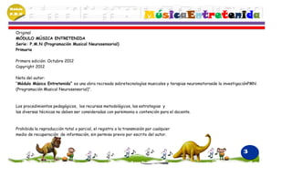 Módulo
P.M.N
                                                                        MúsicaEntretenida
  Original
  MÓDULO MÚSICA ENTRETENIDA
  Serie: P.M.N (Programación Musical Neurosensorial)
  Primaria

  Primera edición: Octubre 2012
  Copyright 2012

  Nota del autor:
  “Módulo Música Entretenida” es una obra recreada sobretecnologías musicales y terapias neuromotorasde la investigaciónPMN
  (Programación Musical Neurosensorial)“.



  Los procedimientos pedagógicos, los recursos metodológicos, las estrategias y
  las diversas técnicas no deben ser consideradas con parsimonia o contención para el docente.



  Prohibida la reproducción total o parcial, el registro o la transmisión por cualquier
  medio de recuperación de información, sin permiso previo por escrito del autor.



                                                                                                                    3
 