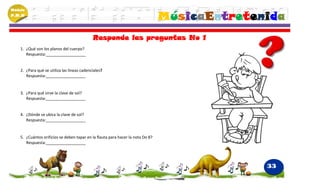 Módulo
P.M.N
                                                                                 MúsicaEntretenida
                                             Responde las preguntas No 1
    1. ¿Qué son los planos del cuerpo?
       Respuesta:__________________


    2. ¿Para qué se utiliza las líneas cadenciales?
       Respuesta:__________________


    3. ¿Para qué sirve la clave de sol?
       Respuesta:__________________


    4. ¿Dónde se ubica la clave de sol?
       Respuesta:__________________


    5. ¿Cuántos orificios se deben tapar en la flauta para hacer la nota Do 8?
       Respuesta:__________________




                                                                                               33
 