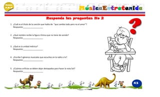 Módulo
P.M.N
                                                                               MúsicaEntretenida
                                           Responde las preguntas No 2
    1. ¿Cuál es el título de la canción que habla de: “que cambie todo pero no el amor”?
       Respuesta:__________________


    2. ¿Qué nombre recibe la figura rítmica que no tiene de sonido?
       Respuesta:__________________


    3. ¿Qué es la unidad métrica?
       Respuesta:__________________


    4. ¿Escribe 5 géneros musicales que escuches en la radio o tv?
       Respuesta:__________________


    5. ¿Cuántos orificios se deben dejar destapados para hacer la nota Sol?
       Respuesta:__________________




                                                                                             43
 