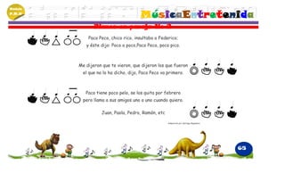 Módulo
P.M.N
                                       MúsicaEntretenida
                Planos en pareja No 2
             Paco Peco, chico rico, insultaba a Federico;
            y éste dijo: Poco a poco,Paco Peco, poco pico.



         Me dijeron que te vieron, que dijeron los que fueron
           el que no lo ha dicho, dijo, Paco Peco va primero.



            Paco tiene poco pelo, se los quita por febrero
           pero llama a sus amigos uno a uno cuando quiero.

                    Juan, Paola, Pedro, Ramón, etc

                                                     Adaptación por Santiago Begambre




                                                                                        65
 