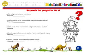 Módulo
P.M.N
                                                                                       MúsicaEntretenida
                                               Responde las preguntas No 4
    6. ¿Cuál es el género musical que más escuchas?
       Respuesta: __________________


    7. ¿Qué instrumentos son los más utilizados en el género musical que escuchas?
       Respuesta: __________________


    8. ¿Cuáles son los artistas más reconocidos enel género musical que escuchas?
       Respuesta: __________________


    9. ¿A través de que medio (tv, radio, iPod, etc.) escuchas el género musical que más te gusta?
       Respuesta:__________________


    10.¿Nombra 4 títulos de canciones del género que más te gusta?
       Respuesta:__________________




                                                                                                     66
 