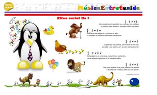 Módulo
P.M.N
                   MúsicaEntretenida
         Ritmo verbal No 1
                                       Don pingüino está vestido, con camisa y con corbata,
                                         su piquito bien pulido, y también brillan sus patas.


                        Qué fiesta tan elegante, mira vino el león,
                        va también el elefante caminando con bastón.



                                              La gallina y sus pollitos, caminando en fila van,
                                           y la pata y sus paticos, en la acera siempre están.



                        Don pingüino se emociona, cual primera invitación,
                        come del pastel gigante, en la mesa del salón.



                                             Hay unas galletas ricas, que parecen un salmón
                                                 y lechita que no falta, sabe rico con jamón.

                                                                             Santiago Begambre -Johana Cano




                                                                                       7
 