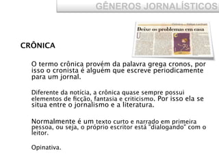 CRÔNICA
O termo crônica provém da palavra grega cronos, por
isso o cronista é alguém que escreve periodicamente
para um jornal.
Diferente da notícia, a crônica quase sempre possui
elementos de ﬁcção, fantasia e criticismo. Por isso ela se
situa entre o jornalismo e a literatura.
Normalmente é um texto curto e narrado em primeira
pessoa, ou seja, o próprio escritor está "dialogando" com o
leitor.
Opinativa.
GÊNEROS JORNALÍSTICOS
 