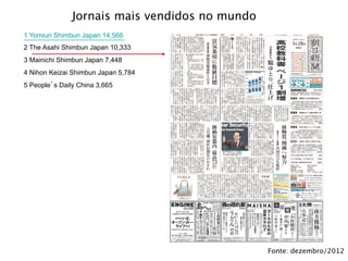 Jornais mais vendidos do mundo (julho de 2012)
1 Yomiuri Shimbun Japan 14,566
2 The Asahi Shimbun Japan 10,333
3 Mainichi Shimbun Japan 7,448
4 Nihon Keizai Shimbun Japan 5,784
5 People s Daily China 3,665
Fonte: dezembro/2012
Jornais mais vendidos no mundo
 