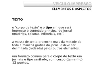 VEÍCULO IMPRESSO
ELEMENTOS E ASPECTOS
TEXTO
o "corpo de texto" é o tipo em que será
impresso o conteúdo principal do jornal
(matérias, colunas, editoriais, etc.).
a massa de texto preenche mais da metade de
toda a mancha gráﬁca do jornal e deve ser
delimitada (rodeada) pelos outros elementos.
um formato comum para o corpo de texto em
jornais é tipo serifado, com corpo (tamanho)
12 pontos.
 