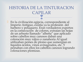 HISTORIA DE LA TINTURACION
           CAPILAR
                        
 En la civilización egipcia, correspondiente al
  Imperio Antiguo, existía ya la profesión del
  barbero y peluquero. Eran verdaderos expertos
  en la consecución de colores, extraían las hojas
  de un arbusto llamado “alheña” que aplicado
  sobre cabellos muy canosos daban una
  coloración muy rojizo o zanahoria Al igual
  utilizaban peines de plomo que sumergían en
  líquidos ácidos, vinos avinagrados, etc. Y
  peinaban con ellos los cabellos canosos logrando
  coloraciones plomizas.
 