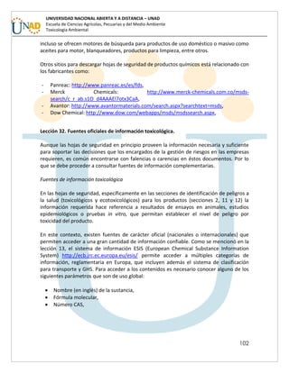 102
UNIVERSIDAD NACIONAL ABIERTA Y A DISTANCIA – UNAD
Escuela de Ciencias Agrícolas, Pecuarias y del Medio Ambiente
Toxicología Ambiental
incluso se ofrecen motores de búsqueda para productos de uso doméstico o masivo como
aceites para motor, blanqueadores, productos para limpieza, entre otros.
Otros sitios para descargar hojas de seguridad de productos químicos está relacionado con
los fabricantes como:
- Panreac: http://www.panreac.es/es/fds,
- Merck Chemicals: http://www.merck-chemicals.com.co/msds-
search/c_r_ab.s1O_d4AAAEl7otx3CaA,
- Avantor: http://www.avantormaterials.com/search.aspx?searchtext=msds,
- Dow Chemical: http://www.dow.com/webapps/msds/msdssearch.aspx,
Lección 32. Fuentes oficiales de información toxicológica.
Aunque las hojas de seguridad en principio proveen la información necesaria y suficiente
para soportar las decisiones que los encargados de la gestión de riesgos en las empresas
requieren, es común encontrarse con falencias o carencias en éstos documentos. Por lo
que se debe proceder a consultar fuentes de información complementarias.
Fuentes de información toxicológica
En las hojas de seguridad, específicamente en las secciones de identificación de peligros a
la salud (toxicológicos y ecotoxicológicos) para los productos (secciones 2, 11 y 12) la
información requerida hace referencia a resultados de ensayos en animales, estudios
epidemiológicos o pruebas in vitro, que permitan establecer el nivel de peligro por
toxicidad del producto.
En este contexto, existen fuentes de carácter oficial (nacionales o internacionales) que
permiten acceder a una gran cantidad de información confiable. Como se mencionó en la
lección 13, el sistema de información ESIS (European Chemical Substance Information
System) http://ecb.jrc.ec.europa.eu/esis/ permite acceder a múltiples categorías de
información, reglamentaria en Europa, que incluyen además el sistema de clasificación
para transporte y GHS. Para acceder a los contenidos es necesario conocer alguno de los
siguientes parámetros que son de uso global:
 Nombre (en inglés) de la sustancia,
 Fórmula molecular,
 Número CAS,
 