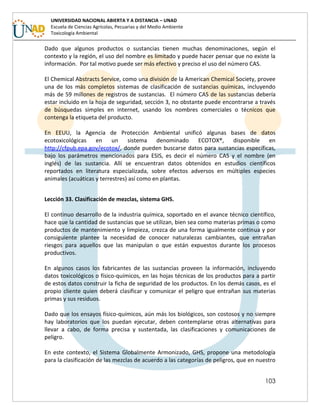 103
UNIVERSIDAD NACIONAL ABIERTA Y A DISTANCIA – UNAD
Escuela de Ciencias Agrícolas, Pecuarias y del Medio Ambiente
Toxicología Ambiental
Dado que algunos productos o sustancias tienen muchas denominaciones, según el
contexto y la región, el uso del nombre es limitado y puede hacer pensar que no existe la
información. Por tal motivo puede ser más efectivo y preciso el uso del número CAS.
El Chemical Abstracts Service, como una división de la American Chemical Society, provee
una de los más completos sistemas de clasificación de sustancias químicas, incluyendo
más de 59 millones de registros de sustancias. El número CAS de las sustancias debería
estar incluido en la hoja de seguridad, sección 3, no obstante puede encontrarse a través
de búsquedas simples en internet, usando los nombres comerciales o técnicos que
contenga la etiqueta del producto.
En EEUU, la Agencia de Protección Ambiental unificó algunas bases de datos
ecotoxicológicas en un sistema denominado ECOTOX®, disponible en
http://cfpub.epa.gov/ecotox/, donde pueden buscarse datos para sustancias específicas,
bajo los parámetros mencionados para ESIS, es decir el número CAS y el nombre (en
inglés) de las sustancia. Allí se encuentran datos obtenidos en estudios científicos
reportados en literatura especializada, sobre efectos adversos en múltiples especies
animales (acuáticas y terrestres) así como en plantas.
Lección 33. Clasificación de mezclas, sistema GHS.
El continuo desarrollo de la industria química, soportado en el avance técnico científico,
hace que la cantidad de sustancias que se utilizan, bien sea como materias primas o como
productos de mantenimiento y limpieza, crezca de una forma igualmente continua y por
consiguiente plantee la necesidad de conocer naturalezas cambiantes, que entrañan
riesgos para aquellos que las manipulan o que están expuestos durante los procesos
productivos.
En algunos casos los fabricantes de las sustancias proveen la información, incluyendo
datos toxicológicos o físico-químicos, en las hojas técnicas de los productos para a partir
de estos datos construir la ficha de seguridad de los productos. En los demás casos, es el
propio cliente quien deberá clasificar y comunicar el peligro que entrañan sus materias
primas y sus residuos.
Dado que los ensayos físico-químicos, aún más los biológicos, son costosos y no siempre
hay laboratorios que los puedan ejecutar, deben contemplarse otras alternativas para
llevar a cabo, de forma precisa y sustentada, las clasificaciones y comunicaciones de
peligro.
En este contexto, el Sistema Globalmente Armonizado, GHS, propone una metodología
para la clasificación de las mezclas de acuerdo a las categorías de peligros, que en nuestro
 