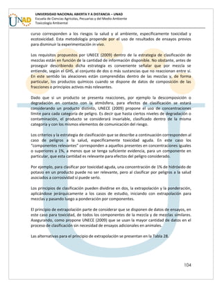 104
UNIVERSIDAD NACIONAL ABIERTA Y A DISTANCIA – UNAD
Escuela de Ciencias Agrícolas, Pecuarias y del Medio Ambiente
Toxicología Ambiental
curso corresponden a los riesgos la salud y al ambiente, específicamente toxicidad y
ecotoxicidad. Esta metodología propende por el uso de resultados de ensayos previos
para disminuir la experimentación in vivo.
Los requisitos propuestos por UNECE (2009) dentro de la estrategia de clasificación de
mezclas están en función de la cantidad de información disponible. No obstante, antes de
proseguir describiendo dicha estrategia es conveniente señalar que por mezcla se
entiende, según el GHS, al conjunto de dos o más sustancias que no reaccionan entre sí.
En este sentido las aleaciones están comprendidas dentro de las mezclas y, de forma
particular, los productos químicos cuando se dispone de datos de composición de las
fracciones o principios activos más relevantes.
Dado que si un producto se presenta reacciones, por ejemplo la descomposición o
degradación en contacto con la atmósfera, para efectos de clasificación se estará
considerando un producto distinto, UNECE (2009) propone el uso de concentraciones
límite para cada categoría de peligro. Es decir que hasta ciertos niveles de degradación o
contaminación, el producto se considerará invariable, clasificado dentro de la misma
categoría y con los mismos elementos de comunicación del riesgo.
Los criterios y la estrategia de clasificación que se describe a continuación corresponden al
caso de peligros a la salud, específicamente toxicidad aguda. En este caso los
“componentes relevantes” corresponden a aquellos presentes en concentraciones iguales
o superiores a 1%, a menos que se tenga suficiente evidencia, para un componente en
particular, que esta cantidad es relevante para efectos del peligro considerado.
Por ejemplo, para clasificar por toxicidad aguda, una concentración de 1% de hidróxido de
potasio en un producto puede no ser relevante, pero al clasificar por peligros a la salud
asociados a corrosividad sí puede serlo.
Los principios de clasificación pueden dividirse en dos, la extrapolación y la ponderación,
aplicándose jerárquicamente a los casos de estudio, iniciando con extrapolación para
mezclas y pasando luego a ponderación por componentes.
El principio de extrapolación parte de considerar que se disponen de datos de ensayos, en
este caso para toxicidad, de todos los componentes de la mezcla y de mezclas similares.
Asegurando, como propone UNECE (2009) que se usan la mayor cantidad de datos en el
proceso de clasificación sin necesidad de ensayos adicionales en animales.
Las alternativas para el principio de extrapolación se presentan en la Tabla 28.
 