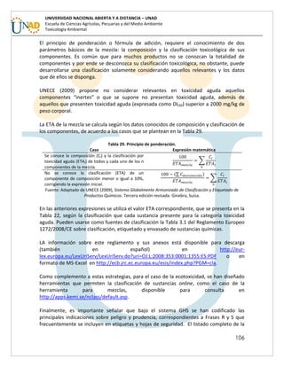 106
UNIVERSIDAD NACIONAL ABIERTA Y A DISTANCIA – UNAD
Escuela de Ciencias Agrícolas, Pecuarias y del Medio Ambiente
Toxicología Ambiental
El principio de ponderación o fórmula de adición, requiere el conocimiento de dos
parámetros básicos de la mezcla: la composición y la clasificación toxicológica de sus
componentes. Es común que para muchos productos no se conozcan la totalidad de
componentes y por ende se desconozca su clasificación toxicológica, no obstante, puede
desarrollarse una clasificación solamente considerando aquellos relevantes y los datos
que de ellos se disponga.
UNECE (2009) propone no considerar relevantes en toxicidad aguda aquellos
componentes “inertes” o que se supone no presentan toxicidad aguda, además de
aquellos que presenten toxicidad aguda (expresada como DL50) superior a 2000 mg/kg de
peso corporal.
La ETA de la mezcla se calcula según los datos conocidos de composición y clasificación de
los componentes, de acuerdo a los casos que se plantean en la Tabla 29.
Tabla 29. Principio de ponderación.
Caso Expresión matemática
Se conoce la composición (Ci) y la clasificación por
toxicidad aguda (ETAi) de todos y cada uno de los n
componentes de la mezcla.
∑
No se conoce la clasificación (ETA) de un
componente de composición menor o igual a 10%,
corrigiendo la expresión inicial.
(∑ )
∑
Fuente: Adaptado de UNECE (2009), Sistema Globalmente Armonizado de Clasificación y Etiquetado de
Productos Químicos. Tercera edición revisada. Ginebra, Suiza.
En las anteriores expresiones se utiliza el valor ETA correspondiente, que se presenta en la
Tabla 22, según la clasificación que cada sustancia presente para la categoría toxicidad
aguda. Pueden usarse como fuentes de clasificación la Tabla 3.1 del Reglamento Europeo
1272/2008/CE sobre clasificación, etiquetado y envasado de sustancias químicas.
LA información sobre este reglamento y sus anexos está disponible para descarga
(también en español) en http://eur-
lex.europa.eu/LexUriServ/LexUriServ.do?uri=OJ:L:2008:353:0001:1355:ES:PDF o en
formato de MS-Excel en http://ecb.jrc.ec.europa.eu/esis/index.php?PGM=cla.
Como complemento a estas estrategias, para el caso de la ecotoxicidad, se han diseñado
herramientas que permiten la clasificación de sustancias online, como el caso de la
herramienta para mezclas, disponible para consulta en
http://apps.kemi.se/nclass/default.asp.
Finalmente, es importante señalar que bajo el sistema GHS se han codificado las
principales indicaciones sobre peligro y prudencia, correspondientes a Frases R y S que
frecuentemente se incluyen en etiquetas y hojas de seguridad. El listado completo de la
 