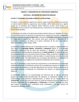 11
UNIVERSIDAD NACIONAL ABIERTA Y A DISTANCIA – UNAD
Escuela de Ciencias Agrícolas, Pecuarias y del Medio Ambiente
Toxicología Ambiental
UNIDAD 1. FUNDAMENTOS DE TOXICOLOGÍA AMBIENTAL
CAPITULO 1. DEFINICIÓN DE CONCEPTOS BÁSICOS
Lección 1. Toxicología, toxicología ambiental y ecotoxicología
Un tóxico es una sustancia o agente de cualquier origen (natural o artificial) que provoca
un efecto adverso sobre los organismos vivos (Vallejo, 1997), dicha sustancia o agente
puede ser un elemento puro (Cadmio, Plomo, Mercurio, Cromo, entre otros), o un
compuesto (como el Cianuro y los Hidrocarburos), y encontrarse en cualquiera de las tres
formas físicas posibles.
La toxicología, por ende, es la ciencia que estudia el efecto nocivo y la habilidad del tóxico
(toxicidad) para alterar la estructura y respuesta de un organismo vivo dada la exposición
al mismo, teniendo en cuenta la ocurrencia, naturaleza, incidencia, mecanismos y factores
de riesgo que lo caracterizan. Esta ciencia, tiene gran relevancia y aplicación en la
evaluación y prevención de daños en la salud y bienestar de los seres vivos (James,
Roberts & Williams, 2000; Vallejo, 1997).
La naturaleza multidisciplinaria de la toxicología permite su práctica y lógica división en
tres ramas: La Toxicología Médica, Económica y Ambiental (Figura 1). La toxicología
ambiental, a diferencia de las otras dos divisiones o disciplinas, le da una mayor
importancia a los efectos dañinos producidos en el medio ambiente, sin dejar de destacar
las alteraciones en los seres humanos (Loomis & Hayes, 1996), ya que de la interacción del
hombre con su entorno también se derivan daños a la salud humana, tal como lo resalta
Vallejo (1997) al citar “las enfermedades son la respuesta del individuo a su ambiente y la
estructura de estas es un reflejo de las condiciones ambientales de su entorno”.
Así como la toxicología y otras fuentes de conocimiento se retroalimentan, la toxicología
ambiental interactúa con diferentes sectores de la sociedad para aportar en conjunto a la
comprensión del ambiente y al manejo adecuado de los recursos. Sectores como el de la
comunidad científica, el industrial, las instituciones de control y el público en general
(Figura 2).
La toxicología ambiental y la ecotoxicología son términos que en algunos contextos
pueden ser usados indiscriminadamente. No obstante, es importante precisar que la
ecotoxicología hace referencia específicamente al efecto de los tóxicos sobre los
ecosistemas, es decir que para esta ciencia el sujeto de estudio principal es realmente el
conjunto constituido por las poblaciones, la biocenosis y el hábitat, teniendo por tanto
que analizar y describir unas condiciones poco controladas y un gran número de
interacciones (Woolley, 2003).
 