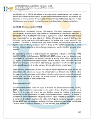 110
UNIVERSIDAD NACIONAL ABIERTA Y A DISTANCIA – UNAD
Escuela de Ciencias Agrícolas, Pecuarias y del Medio Ambiente
Toxicología Ambiental
establecidos por la USEPA, además de la discusión técnica y política que esto implica, no
ha sido discutido en el ámbito de las Autoridades Ambientales Nacionales, no obstante, en
Colombia se tienen, además de las pruebas físico químicas para toxicidad, aquellas de tipo
biológico que caracterizan la ecotoxicidad, que serán descritas en el siguiente capítulo.
Lección 35. Ensayos para corrosividad
La definición de corrosividad tiene en Colombia dos referencias en el marco normativo,
por un lado el Decreto 4741 de 2005, donde un residuo sólido es considerado corrosivo “si
por acción química puede provocar daños en tejidos vivos u otros materiales con los que
está en contacto” y, por otro lado, la ley 253 de 1996 donde se asocia la definición de
Corrosivo con la característica H8 del convenio de Basilea, que es más general y que
propone: “Sustancias o desechos que, por acción química, causan daños graves en los
tejidos vivos que tocan, o que, en caso de fuga, pueden dañar gravemente, o hasta
destruir, otras mercaderías o los medios de transporte; o pueden también provocar otros
peligros”.
No obstante lo anterior, la determinación en laboratorio se basa en el Decreto 4741
(MAVDT, 2005) y en la Resolución 0062 (IDEAM, 2007), donde se prevén dos diferentes
condiciones de corrosividad: (1) aquella orientada al ataque químico hacia los metales y
(2) aquella que considera el ataque químico hacia los tejidos vivos. De forma similar se
tienen dos formas de evaluación en laboratorio: (1) los ensayos con fundamento químico
indirecto y (2) aquellos de prueba o ensayo directo sobre tejidos o materiales.
La corrosividad que considera ataque a los metales no será descrita con mayor detalle, no
obstante se debe aclarar que aunque no esté considerando directamente el efecto sobre
los organismos, la ruptura de contenedores, tuberías o elementos de protección personal
puede estar asociada a un riesgo de ataque químico a quienes están expuestos en
ambientes de trabajo en estas condiciones.
Ensayos basados en pH
La corrosividad medida como pH, según el método 2.1 de la Resolución 0062 (IDEAM,
2007), está directamente relacionada con los valores límites de pH mencionados en la
Tabla 1. El principio del ensayo es una dilución acuosa del residuo y la posterior
determinación del pH mediante un potenciómetro debidamente calibrado. Un residuo o
sustancia se considera corrosiva si su pH es superior a 12,5 unidades (fuertemente básico)
o menor de 2 unidades (fuertemente ácido). Vale la pena mencionar que, como señala
IDEAM (2007) para que pueda ser aplicado el método potenciométrico la fase considerada
“acuosa” deberá constituir al menos el 20% del volumen total del desecho.
 
