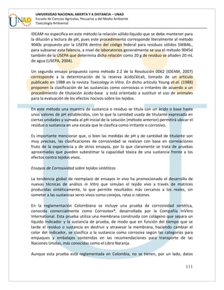111
UNIVERSIDAD NACIONAL ABIERTA Y A DISTANCIA – UNAD
Escuela de Ciencias Agrícolas, Pecuarias y del Medio Ambiente
Toxicología Ambiental
IDEAM no especifica en este método la relación sólido:líquido que se debe mantener para
la dilución y lectura de pH, pues este procedimiento corresponde literalmente al método
9040c propuesto por la USEPA dentro del código federal para residuos sólidos SW846.,
para subsanar esta falencia, a nivel de laboratorios generalmente se usa el método 9045d
también de la USEPA que determina dicha relación como 20 g de residuo se añaden 20 mL
de agua (USEPA, 2004).
Un segundo ensayo propuesto como método 2.2 de la Resolución 0062 (IDEAM, 2007)
corresponde a la determinación de la reserva ácido/álcali, tomado de un artículo
publicado en 1988 en la revista Toxicology in Vitro. En dicho artículo Young et.al. (1988)
proponen la clasificación de las sustancias como corrosivas o irritantes de acuerdo a un
procedimiento de titulación ácido-base y está orientado a sustituir el uso de animales
para la evaluación de los efectos nocivos sobre los tejidos.
En este método una muestra de sustancia o residuo se titula con un ácido o base hasta
unos valores de pH establecidos, con lo que la cantidad usada de titulante expresada en
ciertas unidades y sumada al pH inicial de la solución (método anterior) permitirá ubicar el
residuo o sustancia en una escala que le clasifica como irritante o corrosivo.
Es importante mencionar que, si bien las medidas de pH y de cantidad de titulante son
muy precisas, las clasificaciones de corrosividad se realizan con base en correlaciones
fruto de la experiencia y de otros ensayos, por lo que claramente se trata de pruebas
aproximadas que pueden subestimar la capacidad tóxica de una sustancia frente a los
efectos contra tejidos vivos.
Ensayos de Corrosividad sobre tejidos sintéticos
La tendencia global de reemplazo de ensayos in vivo ha promocionado el desarrollo de
nuevas técnicas de análisis in Vitro que simulan el tejido vivo a través de matrices
producidas sintéticamente, lo que permite resultados más cercanos a los reales, sin
someter a las sustancias seres vivos como conejos, ratas o ratones.
En la reglamentación Colombiana se incluye una prueba de corrosividad sintética,
conocida comercialmente como Corrositex®, desarrollada por la Compañía InVitro
International. Esta prueba utiliza una membrana construida con colágeno que separa un
líquido indicador y la sustancia de prueba, de modo que en función del tiempo que se
tarde el residuo o sustancia en destruir y atravesar la membrana, haciendo cambiar el
color del indicador, se clasifica a la sustancia como corrosiva según las categorías para
empaques y embalajes contenidas en las recomendaciones para transporte de las
Naciones Unidas, más conocidas como el Libro Naranja.
Aunque esta prueba está reglamentada en Colombia, no se tienen, por un lado, datos
 
