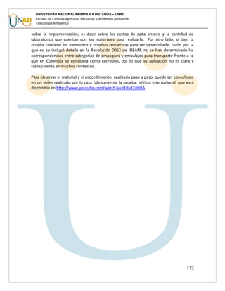 112
UNIVERSIDAD NACIONAL ABIERTA Y A DISTANCIA – UNAD
Escuela de Ciencias Agrícolas, Pecuarias y del Medio Ambiente
Toxicología Ambiental
sobre la implementación, es decir sobre los costos de cada ensayo y la cantidad de
laboratorios que cuentan con los materiales para realizarla. Por otro lado, si bien la
prueba contiene los elementos y pruebas requeridas para ser desarrollada, razón por la
que no se incluyó detalle en la Resolución 0062 de IDEAM, no se han determinado las
correspondencias entre categorías de empaques y embalajes para transporte frente a lo
que en Colombia se considera como corrosivo, por lo que su aplicación no es clara y
transparente en muchos contextos.
Para observar el material y el procedimiento, realizado paso a paso, puede ser consultado
en un video realizado por la casa fabricante de la prueba, InVitro International, que está
disponible en http://www.youtube.com/watch?v=bFBsd2iHtRA.
 