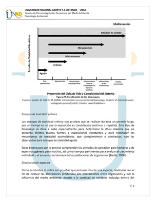 114
UNIVERSIDAD NACIONAL ABIERTA Y A DISTANCIA – UNAD
Escuela de Ciencias Agrícolas, Pecuarias y del Medio Ambiente
Toxicología Ambiental
Figura 27. Clasificación de los bioensayos
Fuentes: Landis, W. G & Yu M. (2003). Introduction to environmental toxicology: Impacts of chemicals upon
ecological systems (3a Ed.). Florida: Lewis Publishers.
Ensayos de toxicidad crónica
Los ensayos de toxicidad crónica son pruebas que se realizan durante un periodo largo,
por un tiempo en el que la exposición es considerada continua o repetida. Este tipo de
bioensayo se lleva a cabo especialmente para determinar la dosis máxima que no
presenta efectos tóxicos fuertes a exposiciones constantes y para reconocer los
mecanismos de toxicidad acumulativos, que complementan o contrastan, con los
observados para ensayos de toxicidad aguda.
Estos bioensayos por lo general comprenden los periodos de gestación para hembras y de
espermatogénesis para machos, así como tiempos pertinentes para evaluar el crecimiento
individual o el aumento en biomasa de las poblaciones de organismos (Barile, 2008).
Ensayos multi-especies
Como su nombre lo indica son pruebas que incluyen más de una especie, realizadas con el
fin de evaluar las alteraciones producidas por interacciones entre organismos y por la
influencia del medio ambiente. Acorde a la cantidad de variables incluidas dentro del
 
