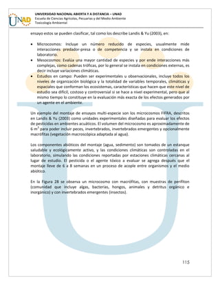 115
UNIVERSIDAD NACIONAL ABIERTA Y A DISTANCIA – UNAD
Escuela de Ciencias Agrícolas, Pecuarias y del Medio Ambiente
Toxicología Ambiental
ensayo estos se pueden clasificar, tal como los describe Landis & Yu (2003), en:
 Microcosmos: Incluye un número reducido de especies, usualmente mide
interacciones predador-presa o de competencia y se instala en condiciones de
laboratorio.
 Mesocosmos: Evalúa una mayor cantidad de especies y por ende interacciones más
complejas, como cadenas tróficas, por lo general se instala en condiciones externas, es
decir incluye variaciones climáticas.
 Estudios en campo: Pueden ser experimentales u observacionales, incluye todos los
niveles de organización biológica y la totalidad de variables temporales, climáticas y
espaciales que conforman los ecosistemas, características que hacen que este nivel de
estudio sea difícil, costoso y controversial si se hace a nivel experimental, pero que al
mismo tiempo lo constituye en la evaluación más exacta de los efectos generados por
un agente en el ambiente.
Un ejemplo del montaje de ensayos multi-especie son los microcosmos FIFRA, descritos
en Landis & Yu (2003) como unidades experimentales diseñadas para evaluar los efectos
de pesticidas en ambientes acuáticos. El volumen del microcosmo es aproximadamente de
6 m3
para poder incluir peces, invertebrados, invertebrados emergentes y opcionalmente
macrófitas (vegetación macroscópica adaptada al agua).
Los componentes abióticos del montaje (agua, sedimento) son tomados de un estanque
saludable y ecológicamente activo, y las condiciones climáticas son controladas en el
laboratorio, simulando las condiciones reportadas por estaciones climáticas cercanas al
lugar de estudio. El pesticida o el agente tóxico a evaluar se agrega después que el
montaje lleve de 6 a 8 semanas en un proceso de acople entre organismos y el medio
abiótico.
En la Figura 28 se observa un microcosmo con macrófitas, con muestras de perifiton
(comunidad que incluye algas, bacterias, hongos, animales y detritus orgánico e
inorgánico) y con invertebrados emergentes (insectos).
 
