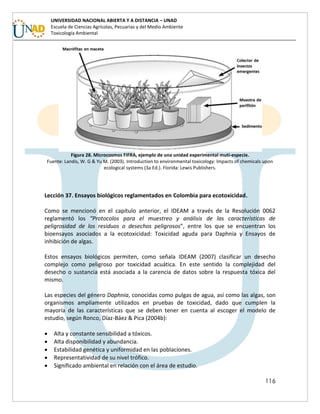 116
UNIVERSIDAD NACIONAL ABIERTA Y A DISTANCIA – UNAD
Escuela de Ciencias Agrícolas, Pecuarias y del Medio Ambiente
Toxicología Ambiental
Figura 28. Microcosmos FIFRA, ejemplo de una unidad experimental muti-especie.
Fuente: Landis, W. G & Yu M. (2003). Introduction to environmental toxicology: Impacts of chemicals upon
ecological systems (3a Ed.). Florida: Lewis Publishers.
Lección 37. Ensayos biológicos reglamentados en Colombia para ecotoxicidad.
Como se mencionó en el capítulo anterior, el IDEAM a través de la Resolución 0062
reglamentó los “Protocolos para el muestreo y análisis de las características de
peligrosidad de los residuos o desechos peligrosos”, entre los que se encuentran los
bioensayos asociados a la ecotoxicidad: Toxicidad aguda para Daphnia y Ensayos de
inhibición de algas.
Estos ensayos biológicos permiten, como señala IDEAM (2007) clasificar un desecho
complejo como peligroso por toxicidad acuática. En este sentido la complejidad del
desecho o sustancia está asociada a la carencia de datos sobre la respuesta tóxica del
mismo.
Las especies del género Daphnia, conocidas como pulgas de agua, así como las algas, son
organismos ampliamente utilizados en pruebas de toxicidad, dado que cumplen la
mayoría de las características que se deben tener en cuenta al escoger el modelo de
estudio, según Ronco, Díaz-Báez & Pica (2004b):
 Alta y constante sensibilidad a tóxicos.
 Alta disponibilidad y abundancia.
 Estabilidad genética y uniformidad en las poblaciones.
 Representatividad de su nivel trófico.
 Significado ambiental en relación con el área de estudio.
 