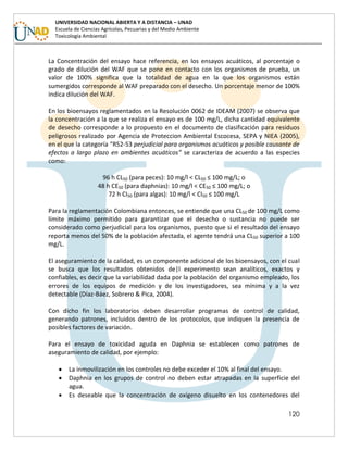 120
UNIVERSIDAD NACIONAL ABIERTA Y A DISTANCIA – UNAD
Escuela de Ciencias Agrícolas, Pecuarias y del Medio Ambiente
Toxicología Ambiental
La Concentración del ensayo hace referencia, en los ensayos acuáticos, al porcentaje o
grado de dilución del WAF que se pone en contacto con los organismos de prueba, un
valor de 100% significa que la totalidad de agua en la que los organismos están
sumergidos corresponde al WAF preparado con el desecho. Un porcentaje menor de 100%
indica dilución del WAF.
En los bioensayos reglamentados en la Resolución 0062 de IDEAM (2007) se observa que
la concentración a la que se realiza el ensayo es de 100 mg/L, dicha cantidad equivalente
de desecho corresponde a lo propuesto en el documento de clasificación para residuos
peligrosos realizado por Agencia de Proteccion Ambiental Escocesa, SEPA y NIEA (2005),
en el que la categoría “R52-53 perjudicial para organismos acuáticos y posible causante de
efectos a largo plazo en ambientes acuáticos” se caracteriza de acuerdo a las especies
como:
96 h CL50 (para peces): 10 mg/l < CL50 ≤ 100 mg/L; o
48 h CE50 (para daphnias): 10 mg/l < CE50 ≤ 100 mg/L; o
72 h CI50 (para algas): 10 mg/l < CI50 ≤ 100 mg/L
Para la reglamentación Colombiana entonces, se entiende que una CL50 de 100 mg/L como
límite máximo permitido para garantizar que el desecho o sustancia no puede ser
considerado como perjudicial para los organismos, puesto que si el resultado del ensayo
reporta menos del 50% de la población afectada, el agente tendrá una CL50 superior a 100
mg/L.
El aseguramiento de la calidad, es un componente adicional de los bioensayos, con el cual
se busca que los resultados obtenidos de|l experimento sean analíticos, exactos y
confiables, es decir que la variabilidad dada por la población del organismo empleado, los
errores de los equipos de medición y de los investigadores, sea mínima y a la vez
detectable (Díaz-Báez, Sobrero & Pica, 2004).
Con dicho fin los laboratorios deben desarrollar programas de control de calidad,
generando patrones, incluidos dentro de los protocolos, que indiquen la presencia de
posibles factores de variación.
Para el ensayo de toxicidad aguda en Daphnia se establecen como patrones de
aseguramiento de calidad, por ejemplo:
 La inmovilización en los controles no debe exceder el 10% al final del ensayo.
 Daphnia en los grupos de control no deben estar atrapadas en la superficie del
agua.
 Es deseable que la concentración de oxígeno disuelto en los contenedores del
 