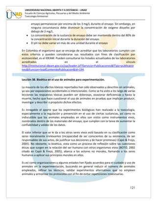 121
UNIVERSIDAD NACIONAL ABIERTA Y A DISTANCIA – UNAD
Escuela de Ciencias Agrícolas, Pecuarias y del Medio Ambiente
Toxicología Ambiental
ensayo permanezcan por encima de los 3 mg/L durante el ensayo. Sin embargo, en
ninguna circunstancia debe disminuir la concentración de oxigeno disuelto por
debajo de 2 mg/L.
 La concentración de la sustancia de ensayo debe ser mantenida dentro del 80% de
la concentración inicial durante la duración del ensayo.
 El pH no debe variar en más de una unidad durante el ensayo
En Colombia el organismo que se encarga de acreditar que los laboratorios cumplen con
estos criterios y pueden considerarse sus resultados con fines de clasificación por
ecotoxicidad, es el IDEAM. Pueden consultarse los listados actualizados de los laboratorios
acreditados en el vínculo
http://institucional.ideam.gov.co/jsp/loader.jsf?lServicio=Publicaciones&lTipo=publicacio
nes&lFuncion=loadContenidoPublicacion&id=194.
Lección 38. Bioética en el uso de animales para experimentación.
La mayoría de los efectos tóxicos reportados han sido observados y descritos en animales,
ya sea por exposiciones accidentales o intencionales. Como se ha visto a los largo de varias
lecciones las respuestas tóxicas pueden ser dolorosas, ocasionar deficiencias y hasta la
muerte, hecho que hace cuestionar el uso de animales en pruebas que implican producir,
investigar y describir a propósito dichos efectos.
Es innegable el aporte que los experimentos biológicos han realizado a la toxicología,
especialmente a la regulación y prevención en el uso de ciertas sustancias, así como es
indiscutible que los animales empleados en ellos son vistos como instrumentos vivos,
nombrados dentro de los materiales del ensayo, que cumplen con la tarea de aumentar la
confiabilidad y validez de los datos.
El valor inferior que se le da a los otros seres vivos está basado en su clasificación como
seres moralmente irrelevantes (incapacidad de ser conscientes de su existencia, de ser
responsables de sus actos, de justificar sus decisiones y de hacer promesas) (Capó & Frejo,
2005). No obstante, la bioética, vista como un proceso de reflexión sobre las cuestiones
éticas que surgen en la relación del ser humano con otros organismos vivos (BOTO, 2002
citado en Capó & Frejo, 2005), abarca a los actores no morales, llamando a los seres
humanos a aplicar sus principios morales en ellos.
Es así como organizaciones y algunos estados han fijado acuerdos para el cuidado y uso de
animales en la experimentación, buscando en general reducir el número de animales
empleados, refinar las técnicas, validar experimentos alternativos que no empleen
animales y armonizar los protocolos con el fin de evitar repeticiones innecesarias.
 